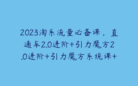 2023淘系流量必备课，直通车2.0进阶+引力魔方2.0进阶+引力魔方系统课+万象台系统课等-51自学联盟