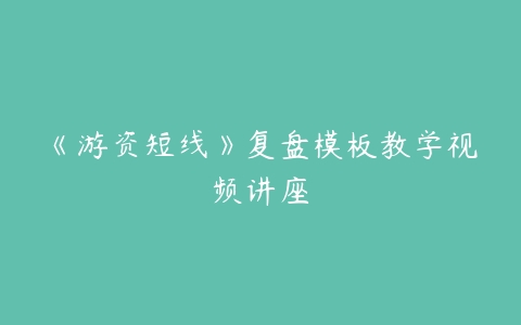 《游资短线》复盘模板教学视频讲座-51自学联盟