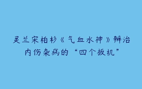 灵兰宋柏杉《气血水神》辩治内伤杂病的“四个扳机”-51自学联盟