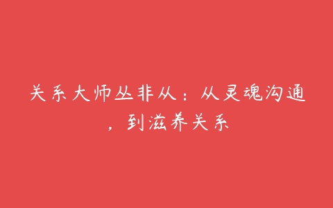 关系大师丛非从：从灵魂沟通，到滋养关系-51自学联盟