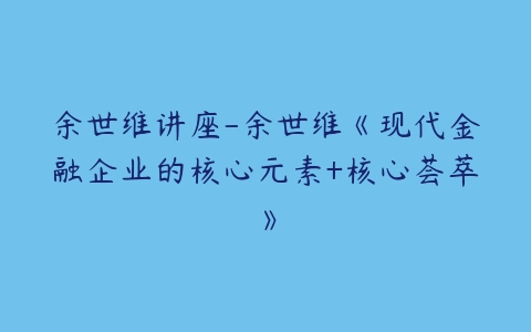 余世维讲座-余世维《现代金融企业的核心元素+核心荟萃》-51自学联盟