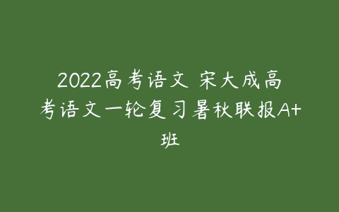 2022高考语文 宋大成高考语文一轮复习暑秋联报A+班-51自学联盟