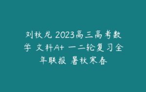 刘秋龙 2023高三高考数学 文科A+ 一二轮复习全年联报 暑秋寒春-51自学联盟
