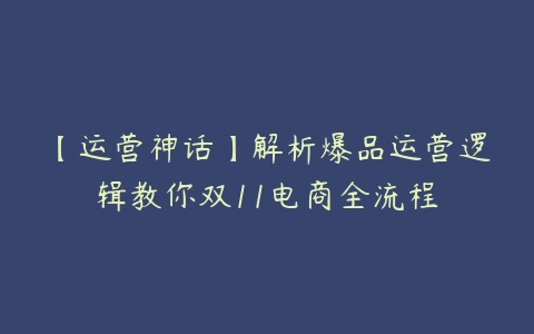 【运营神话】解析爆品运营逻辑教你双11电商全流程-51自学联盟