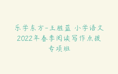 乐学东方-王胜蓝 小学语文2022年春季阅读写作点拨专项班-51自学联盟