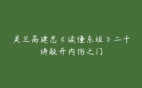 灵兰高建忠《读懂东垣》二十讲敲开内伤之门-51自学联盟