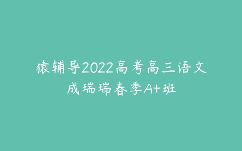 猿辅导2022高考高三语文成瑞瑞春季A+班-51自学联盟