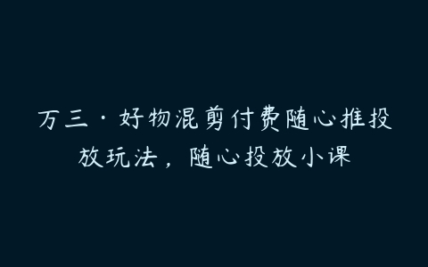 万三·好物混剪付费随心推投放玩法，随心投放小课-51自学联盟