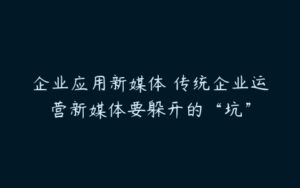 企业应用新媒体 传统企业运营新媒体要躲开的“坑”-51自学联盟