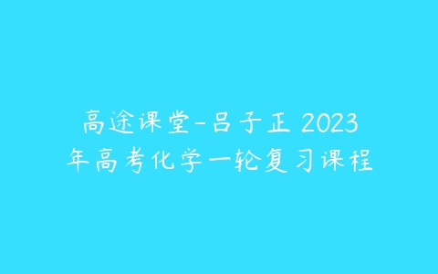 高途课堂-吕子正 2023年高考化学一轮复习课程-51自学联盟