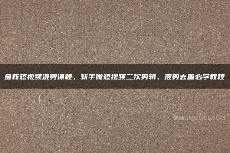 最新短视频混剪课程，新手做短视频二次剪辑、混剪去重必学教程