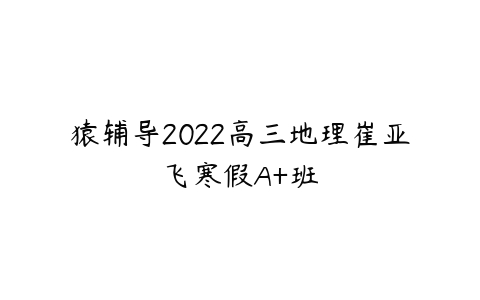 猿辅导2022高三地理崔亚飞寒假A+班-51自学联盟