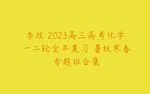 李政 2023高三高考化学 一二轮全年复习 暑秋寒春 专题班合集-51自学联盟