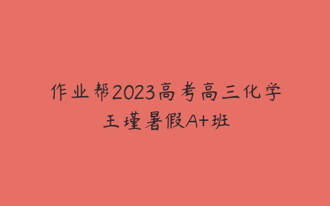 作业帮2023高考高三化学王瑾暑假A+班-51自学联盟