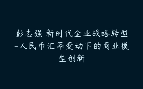 彭志强 新时代企业战略转型-人民币汇率变动下的商业模型创新-51自学联盟