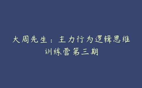 大周先生：主力行为逻辑思维训练营第三期-51自学联盟