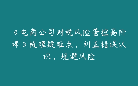 《电商公司财税风险管控高阶课》梳理疑难点，纠正错误认识，规避风险-51自学联盟