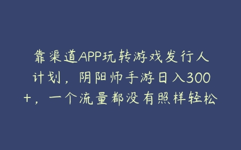 靠渠道APP玩转游戏发行人计划，阴阳师手游日入300+，一个流量都没有照样轻松赚钱（详细教程）-51自学联盟