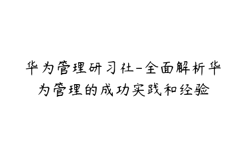 华为管理研习社-全面解析华为管理的成功实践和经验-51自学联盟