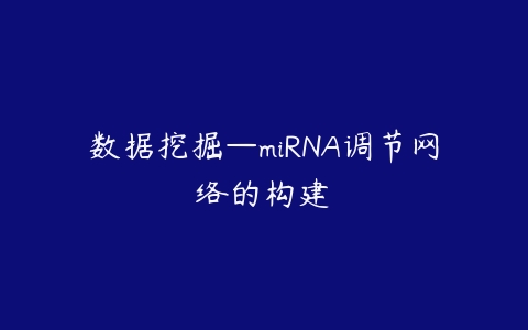 数据挖掘—miRNA调节网络的构建课程资源下载
