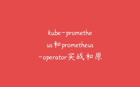 kube-prometheus和prometheus-operator实战和原理介绍课程资源下载