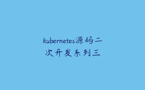 kubernetes源码二次开发系列三课程资源下载