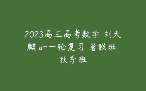 2023高三高考数学 刘天麒 a+一轮复习 暑假班 秋季班-51自学联盟