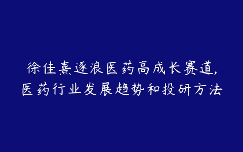 徐佳熹逐浪医药高成长赛道,医药行业发展趋势和投研方法-51自学联盟