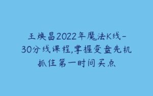 王焕昌2022年魔法K线-30分线课程,掌握变盘先机抓住第一时间买点-51自学联盟