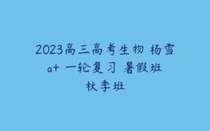 2023高三高考生物 杨雪 a+ 一轮复习 暑假班 秋季班-51自学联盟