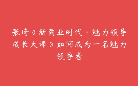 张琦《新商业时代·魅力领导成长大课》如何成为一名魅力领导者-51自学联盟