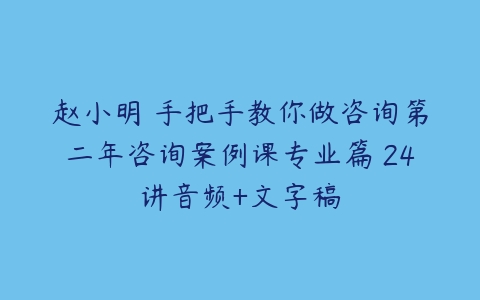 赵小明 手把手教你做咨询第二年咨询案例课专业篇 24讲音频+文字稿-51自学联盟