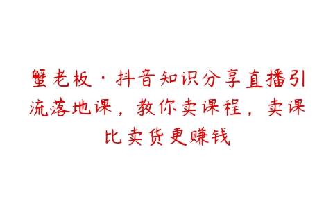 蟹老板·抖音知识分享直播引流落地课，教你卖课程，卖课比卖货更赚钱-51自学联盟