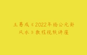 王易成《2022年杨公元卦风水》教程视频讲座-51自学联盟