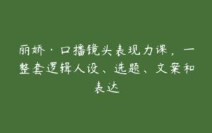 丽娇·口播镜头表现力课，一整套逻辑人设、选题、文案和表达-51自学联盟