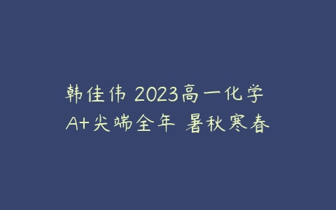 韩佳伟 2023高一化学 A+尖端全年 暑秋寒春-51自学联盟