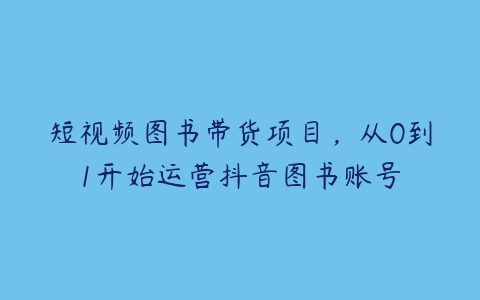 短视频图书带货项目，从0到1开始运营抖音图书账号-51自学联盟