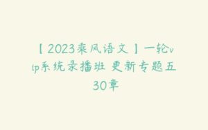 【2023乘风语文】一轮vip系统录播班 更新专题五 30章-51自学联盟