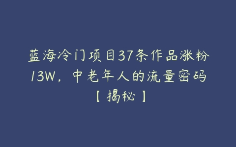 蓝海冷门项目37条作品涨粉13W，中老年人的流量密码【揭秘】-51自学联盟