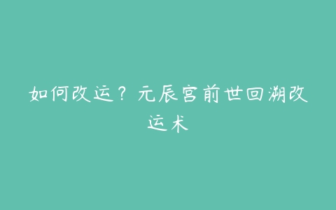 如何改运？元辰宫前世回溯改运术-51自学联盟