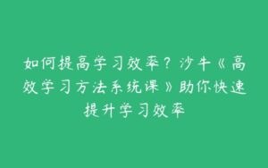 如何提高学习效率？沙牛《高效学习方法系统课》助你快速提升学习效率-51自学联盟