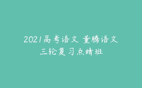 2021高考语文 董腾语文三轮复习点睛班-51自学联盟