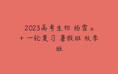2023高考生物 杨雪 a+ 一轮复习 暑假班 秋季班-51自学联盟