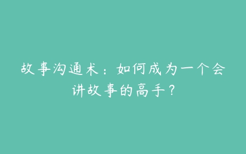 故事沟通术：如何成为一个会讲故事的高手？-51自学联盟