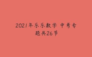 2021年乐乐数学 中考专题共26节-51自学联盟