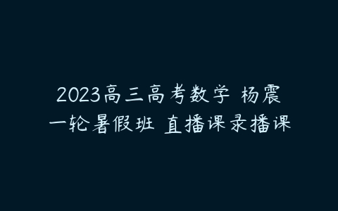 2023高三高考数学 杨震一轮暑假班 直播课录播课-51自学联盟