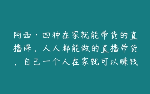 阿西·四种在家就能带货的直播课，人人都能做的直播带货，自己一个人在家就可以赚钱的课-51自学联盟