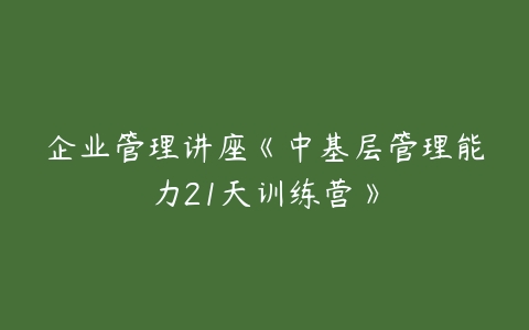 企业管理讲座《中基层管理能力21天训练营》-51自学联盟