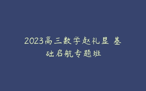 2023高三数学赵礼显 基础启航专题班-51自学联盟