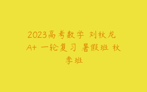 2023高考数学 刘秋龙 A+ 一轮复习 暑假班 秋季班-51自学联盟